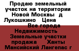 Продаю земельный участок на территории Новой Москвы, д. Лукошкино › Цена ­ 1 450 000 - Все города Недвижимость » Земельные участки продажа   . Ханты-Мансийский,Лангепас г.